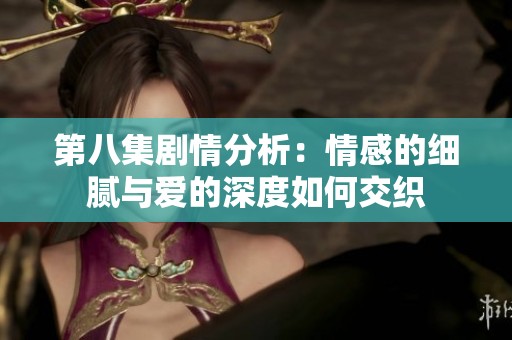 第八集剧情分析：情感的细腻与爱的深度如何交织