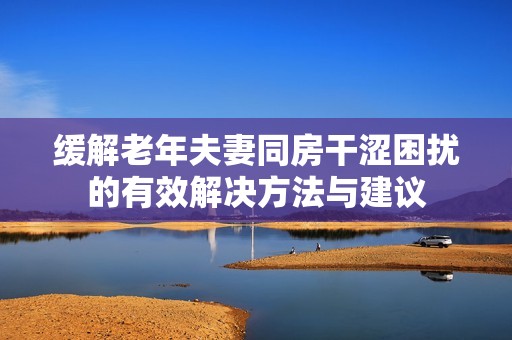 缓解老年夫妻同房干涩困扰的有效解决方法与建议