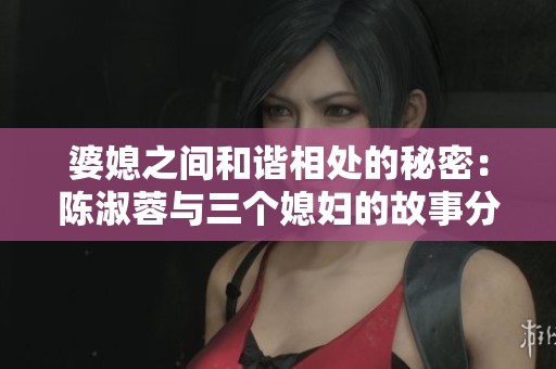 婆媳之间和谐相处的秘密：陈淑蓉与三个媳妇的故事分析