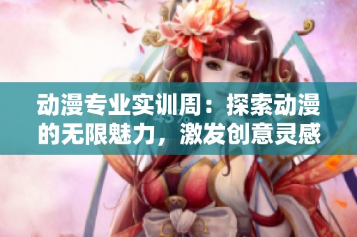 动漫专业实训周：探索动漫的无限魅力，激发创意灵感与实践潜能