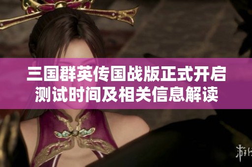 三国群英传国战版正式开启测试时间及相关信息解读