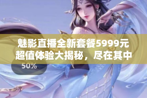 魅影直播全新套餐5999元超值体验大揭秘，尽在其中！