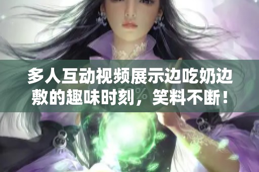 多人互动视频展示边吃奶边敷的趣味时刻，笑料不断！
