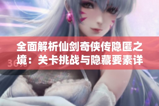 全面解析仙剑奇侠传隐匿之境：关卡挑战与隐藏要素详解