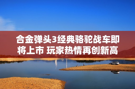 合金弹头3经典骆驼战车即将上市 玩家热情再创新高！