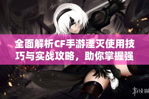 全面解析CF手游湮灭使用技巧与实战攻略，助你掌握强大威力