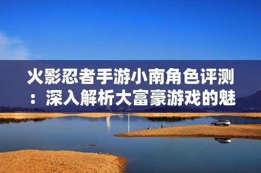 火影忍者手游小南角色评测：深入解析大富豪游戏的魅力与体验