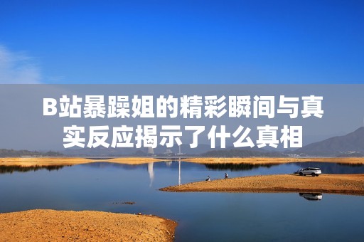 B站暴躁姐的精彩瞬间与真实反应揭示了什么真相