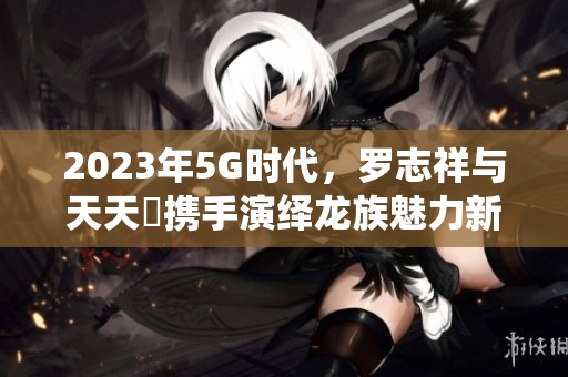 2023年5G时代，罗志祥与天天奭携手演绎龙族魅力新篇章