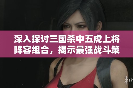 深入探讨三国杀中五虎上将阵容组合，揭示最强战斗策略与搭配秘诀