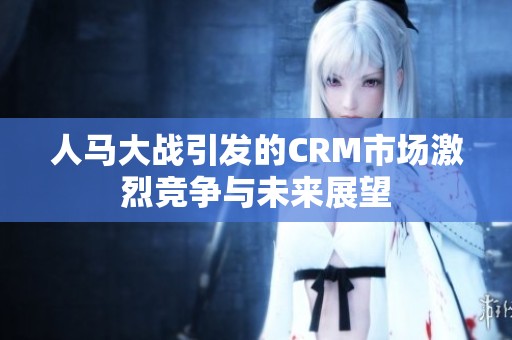 人马大战引发的CRM市场激烈竞争与未来展望