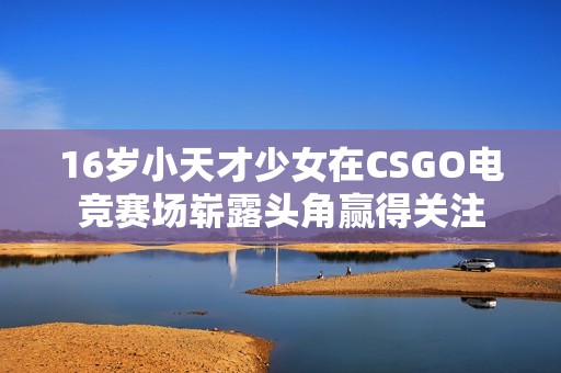 16岁小天才少女在CSGO电竞赛场崭露头角赢得关注