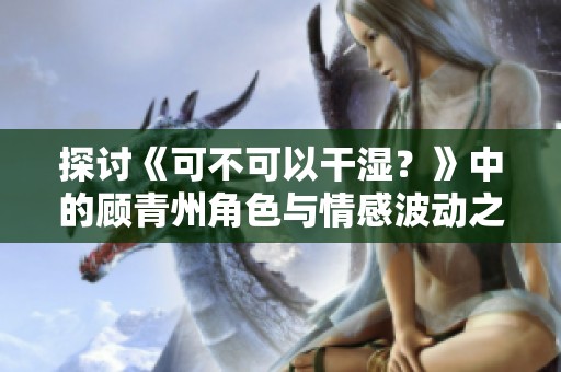 探讨《可不可以干湿？》中的顾青州角色与情感波动之旅