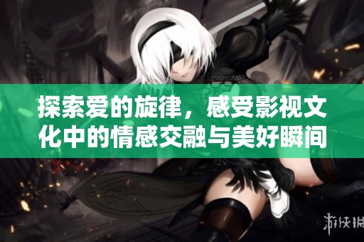 探索爱的旋律，感受影视文化中的情感交融与美好瞬间
