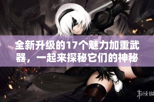 全新升级的17个魅力加重武器，一起来探秘它们的神秘力量！