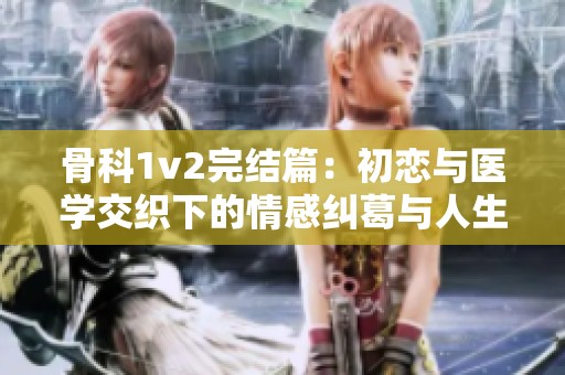 骨科1v2完结篇：初恋与医学交织下的情感纠葛与人生选择