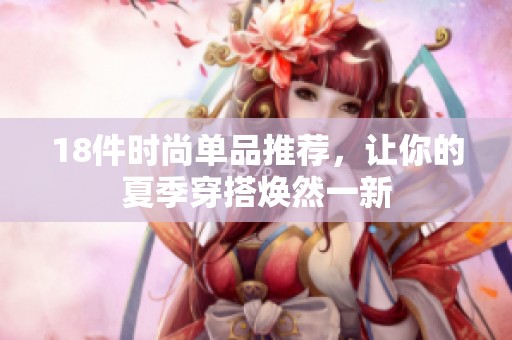 18件时尚单品推荐，让你的夏季穿搭焕然一新