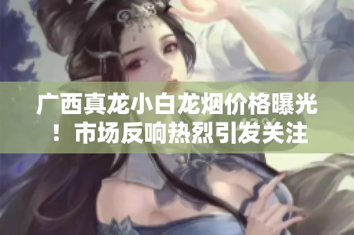 广西真龙小白龙烟价格曝光！市场反响热烈引发关注