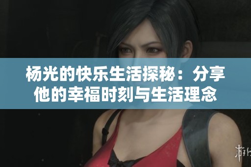 杨光的快乐生活探秘：分享他的幸福时刻与生活理念