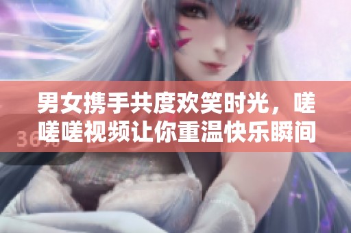 男女携手共度欢笑时光，嗟嗟嗟视频让你重温快乐瞬间