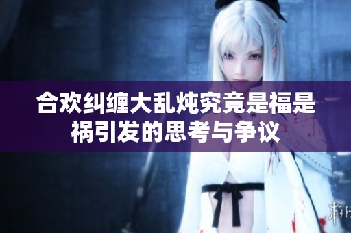 合欢纠缠大乱炖究竟是福是祸引发的思考与争议