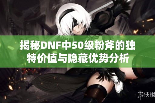 揭秘DNF中50级粉斧的独特价值与隐藏优势分析