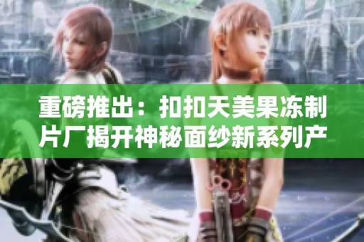 重磅推出：扣扣天美果冻制片厂揭开神秘面纱新系列产品发布