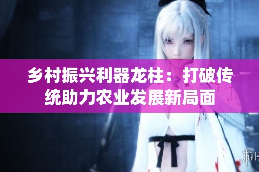 乡村振兴利器龙柱：打破传统助力农业发展新局面