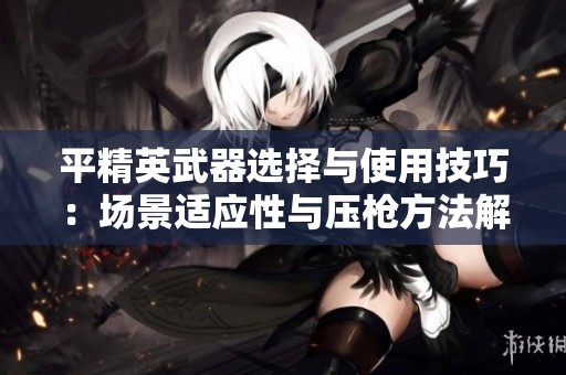 平精英武器选择与使用技巧：场景适应性与压枪方法解析