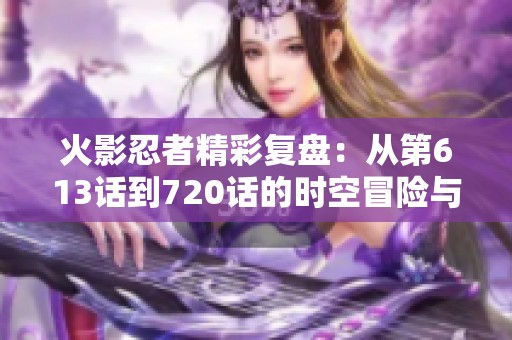 火影忍者精彩复盘：从第613话到720话的时空冒险与传奇故事
