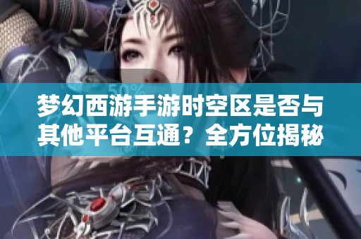 梦幻西游手游时空区是否与其他平台互通？全方位揭秘互通玩法与特色