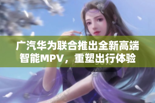 广汽华为联合推出全新高端智能MPV，重塑出行体验引领未来出行潮流