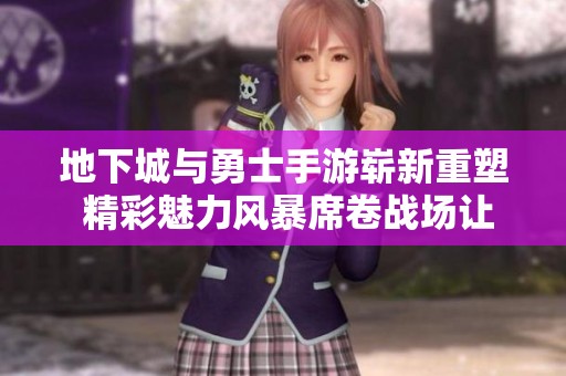 地下城与勇士手游崭新重塑 精彩魅力风暴席卷战场让你畅享指尖对决