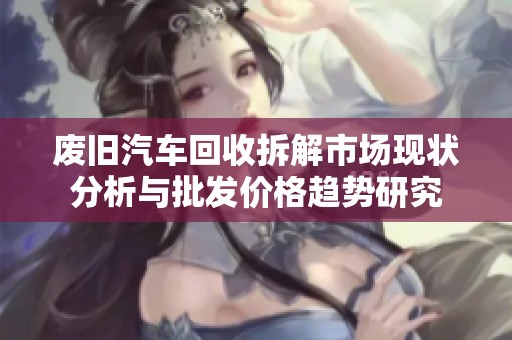 废旧汽车回收拆解市场现状分析与批发价格趋势研究