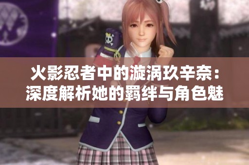 火影忍者中的漩涡玖辛奈：深度解析她的羁绊与角色魅力