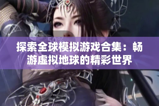 探索全球模拟游戏合集：畅游虚拟地球的精彩世界