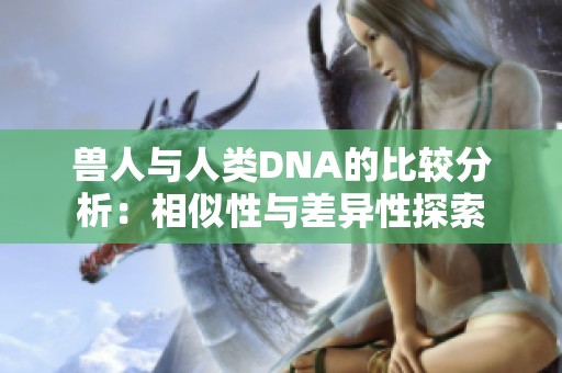 兽人与人类DNA的比较分析：相似性与差异性探索