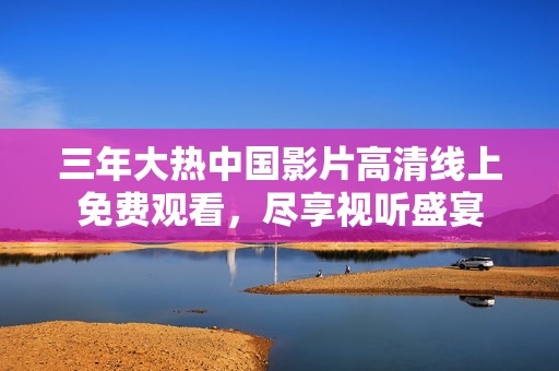 三年大热中国影片高清线上免费观看，尽享视听盛宴