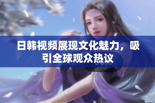 日韩视频展现文化魅力，吸引全球观众热议