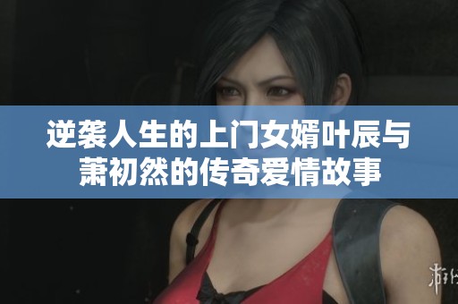 逆袭人生的上门女婿叶辰与萧初然的传奇爱情故事