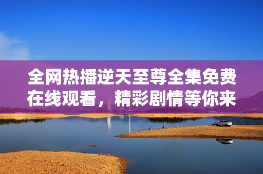 全网热播逆天至尊全集免费在线观看，精彩剧情等你来追！