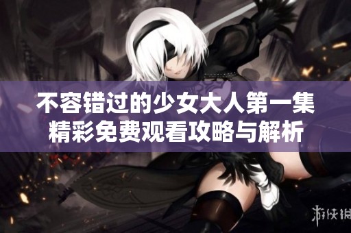 不容错过的少女大人第一集精彩免费观看攻略与解析