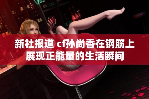 新社报道 cf孙尚香在钢筋上展现正能量的生活瞬间
