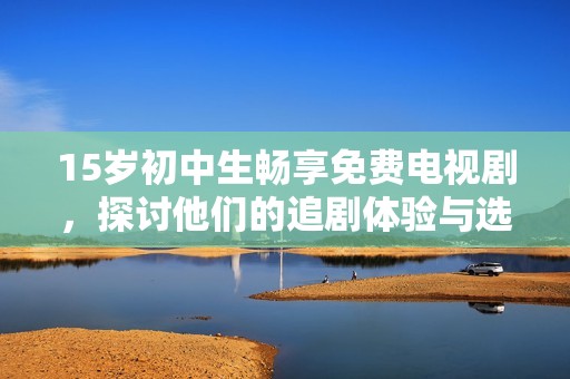 15岁初中生畅享免费电视剧，探讨他们的追剧体验与选择理由