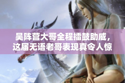 吴阵营大哥全程擂鼓助威，这届无语老哥表现真令人惊艳