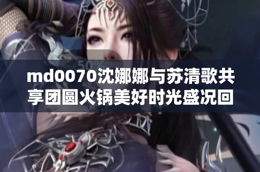 md0070沈娜娜与苏清歌共享团圆火锅美好时光盛况回顾