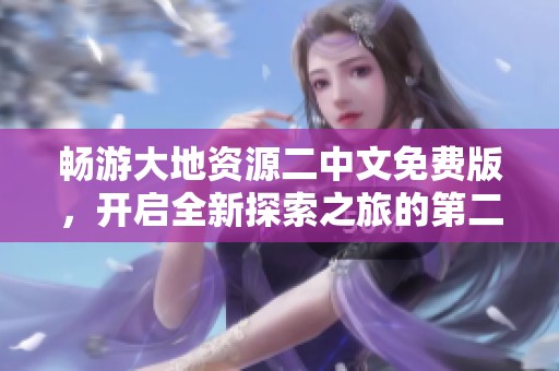 畅游大地资源二中文免费版，开启全新探索之旅的第二页