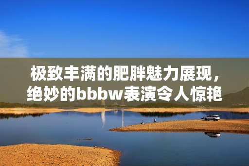 极致丰满的肥胖魅力展现，绝妙的bbbw表演令人惊艳