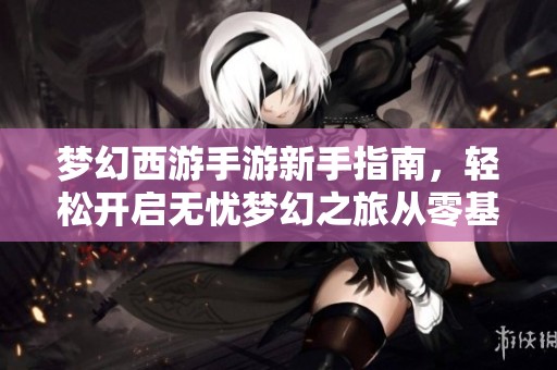 梦幻西游手游新手指南，轻松开启无忧梦幻之旅从零基础迅速入门