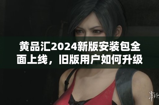 黄品汇2024新版安装包全面上线，旧版用户如何升级使用指南